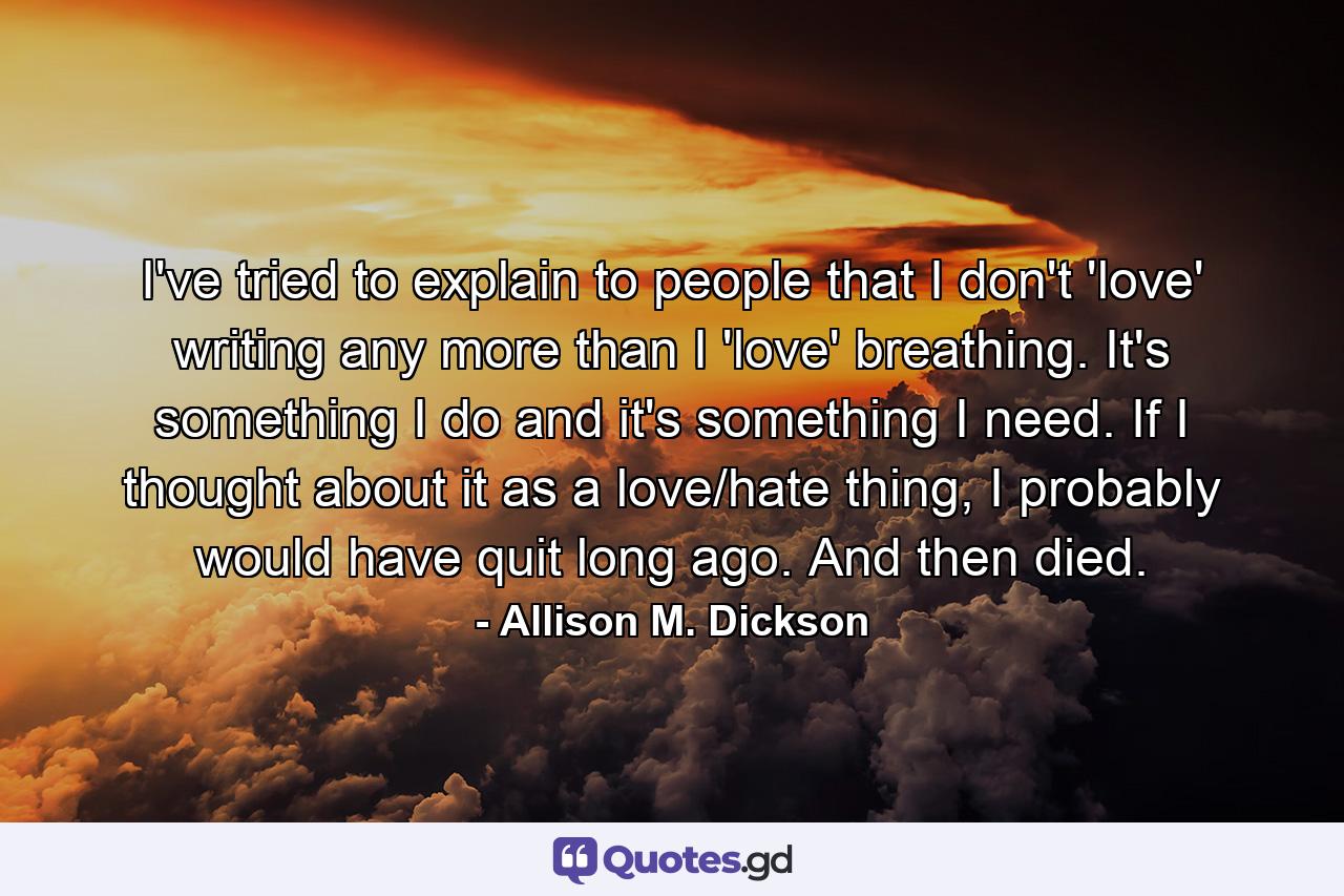 I've tried to explain to people that I don't 'love' writing any more than I 'love' breathing. It's something I do and it's something I need. If I thought about it as a love/hate thing, I probably would have quit long ago. And then died. - Quote by Allison M. Dickson