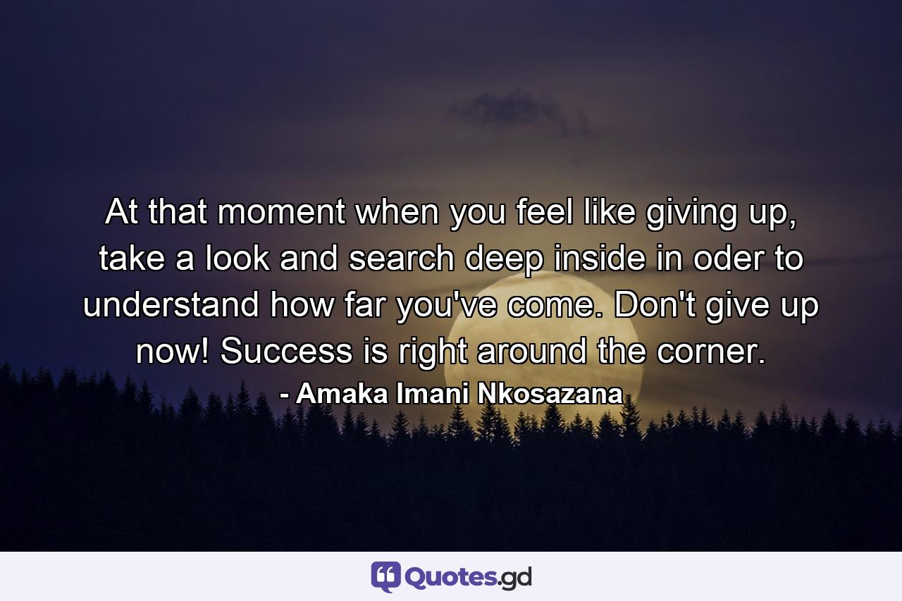 At that moment when you feel like giving up, take a look and search deep inside in oder to understand how far you've come. Don't give up now! Success is right around the corner. - Quote by Amaka Imani Nkosazana