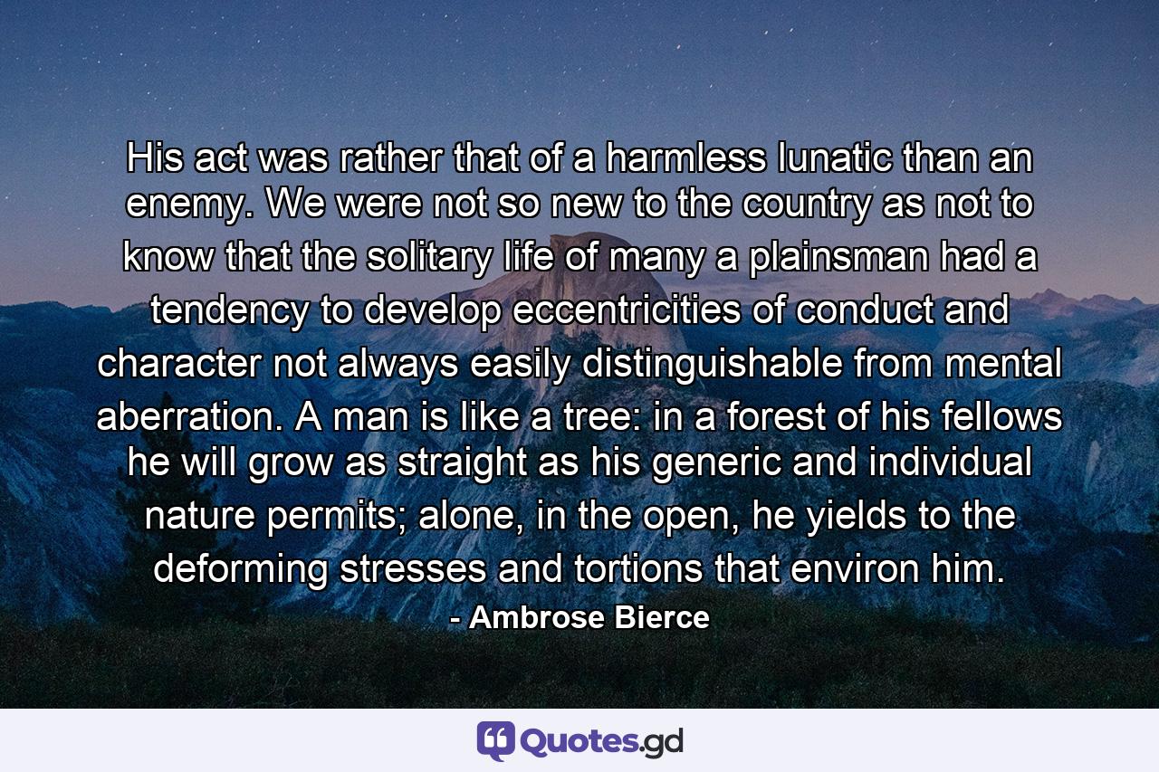 His act was rather that of a harmless lunatic than an enemy. We were not so new to the country as not to know that the solitary life of many a plainsman had a tendency to develop eccentricities of conduct and character not always easily distinguishable from mental aberration. A man is like a tree: in a forest of his fellows he will grow as straight as his generic and individual nature permits; alone, in the open, he yields to the deforming stresses and tortions that environ him. - Quote by Ambrose Bierce