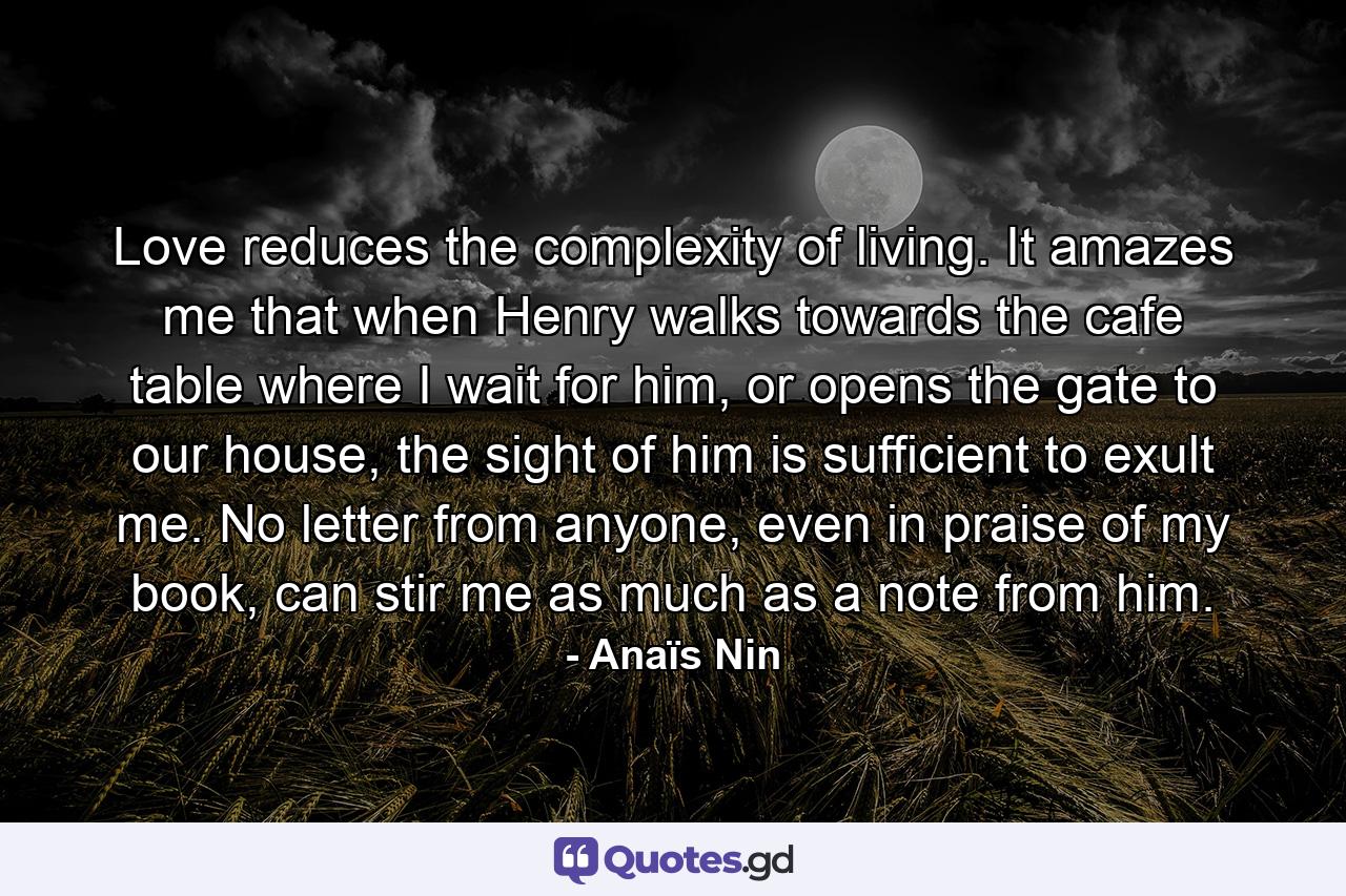 Love reduces the complexity of living. It amazes me that when Henry walks towards the cafe table where I wait for him, or opens the gate to our house, the sight of him is sufficient to exult me. No letter from anyone, even in praise of my book, can stir me as much as a note from him. - Quote by Anaïs Nin