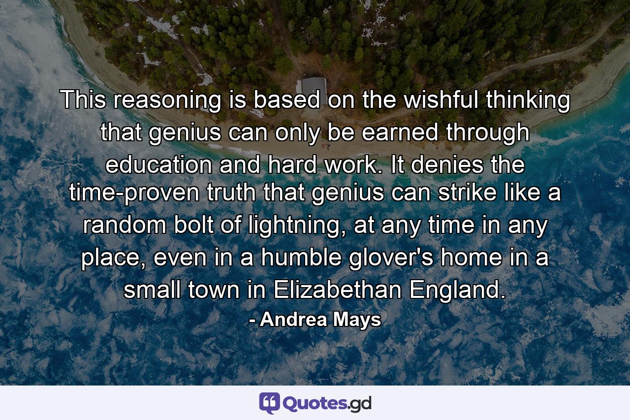 This reasoning is based on the wishful thinking that genius can only be earned through education and hard work. It denies the time-proven truth that genius can strike like a random bolt of lightning, at any time in any place, even in a humble glover's home in a small town in Elizabethan England. - Quote by Andrea Mays