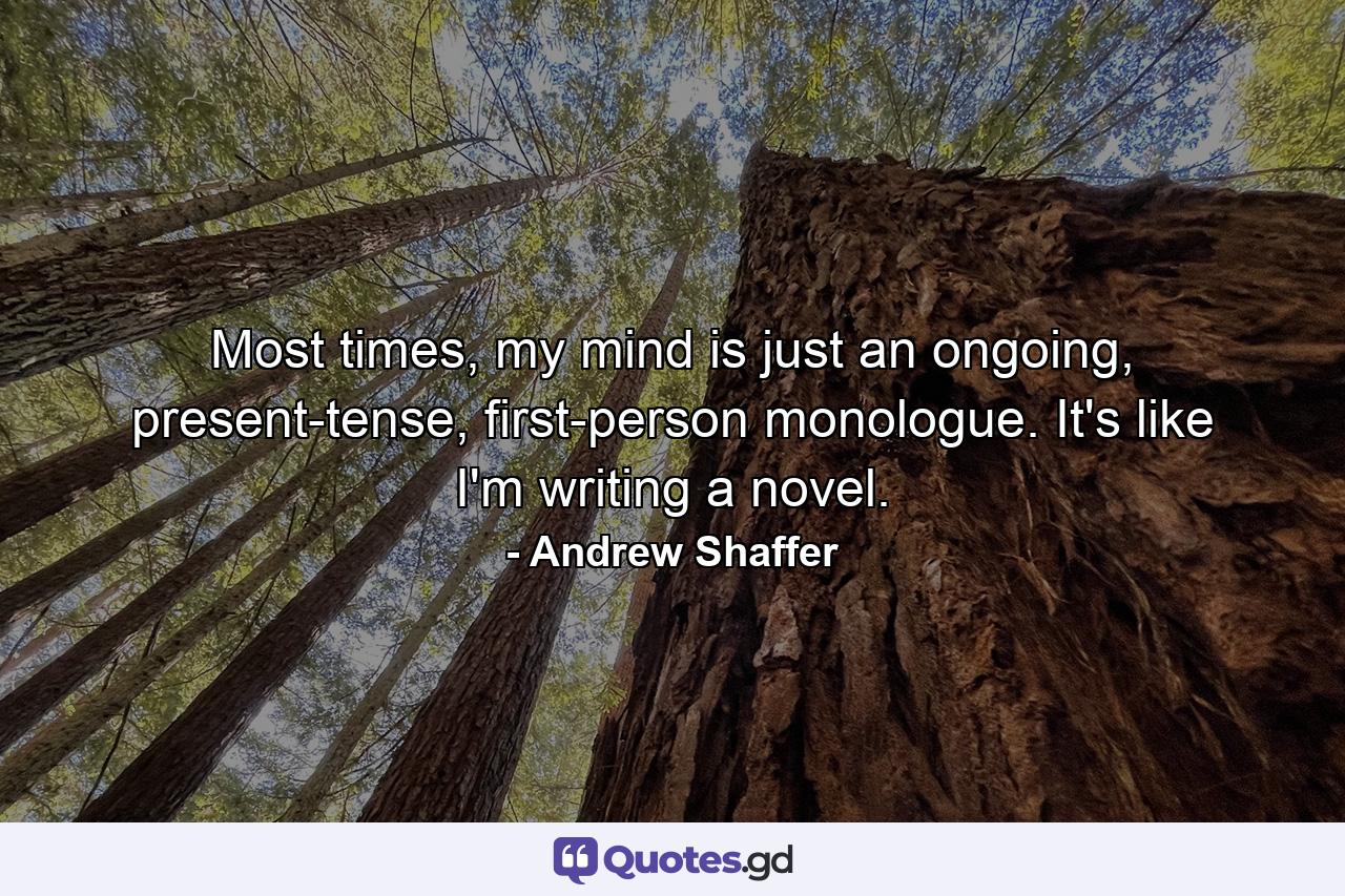 Most times, my mind is just an ongoing, present-tense, first-person monologue. It's like I'm writing a novel. - Quote by Andrew Shaffer