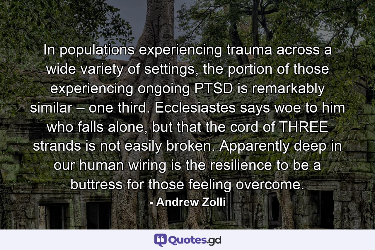 In populations experiencing trauma across a wide variety of settings, the portion of those experiencing ongoing PTSD is remarkably similar – one third. Ecclesiastes says woe to him who falls alone, but that the cord of THREE strands is not easily broken. Apparently deep in our human wiring is the resilience to be a buttress for those feeling overcome. - Quote by Andrew Zolli