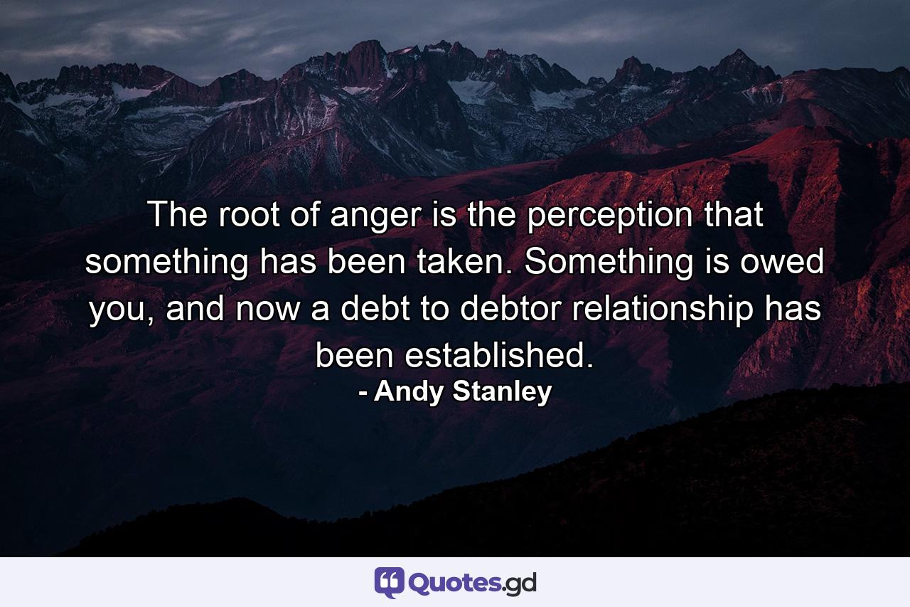 The root of anger is the perception that something has been taken. Something is owed you, and now a debt to debtor relationship has been established. - Quote by Andy Stanley