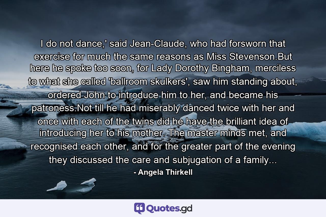 I do not dance,' said Jean-Claude, who had forsworn that exercise for much the same reasons as Miss Stevenson.But here he spoke too soon, for Lady Dorothy Bingham, merciless to what she called 'ballroom skulkers', saw him standing about, ordered John to introduce him to her, and became his patroness.Not till he had miserably danced twice with her and once with each of the twins did he have the brilliant idea of introducing her to his mother. The master minds met, and recognised each other, and for the greater part of the evening they discussed the care and subjugation of a family... - Quote by Angela Thirkell