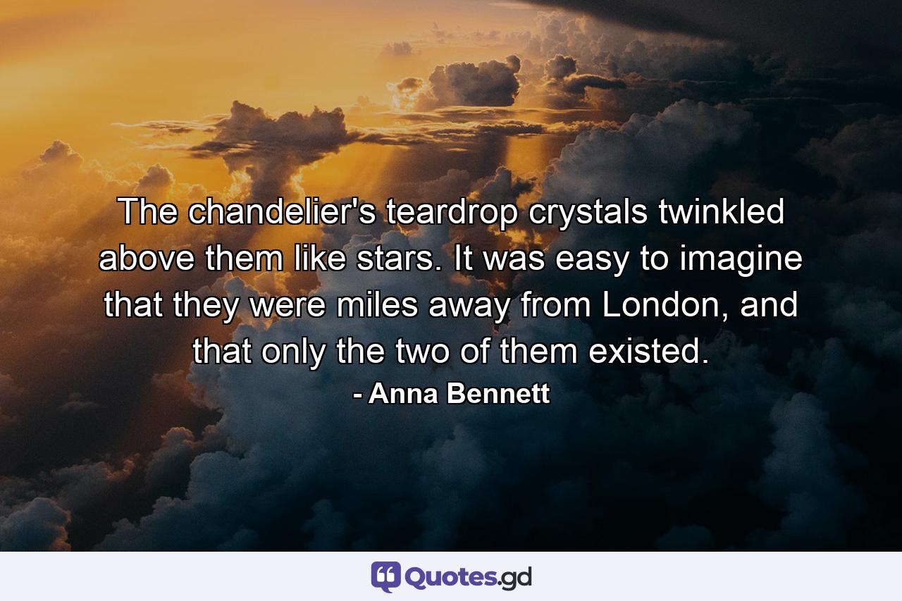 The chandelier's teardrop crystals twinkled above them like stars. It was easy to imagine that they were miles away from London, and that only the two of them existed. - Quote by Anna Bennett