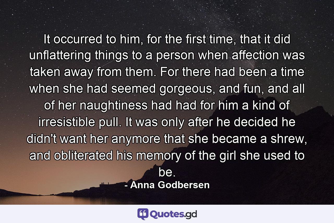 It occurred to him, for the first time, that it did unflattering things to a person when affection was taken away from them. For there had been a time when she had seemed gorgeous, and fun, and all of her naughtiness had had for him a kind of irresistible pull. It was only after he decided he didn't want her anymore that she became a shrew, and obliterated his memory of the girl she used to be. - Quote by Anna Godbersen