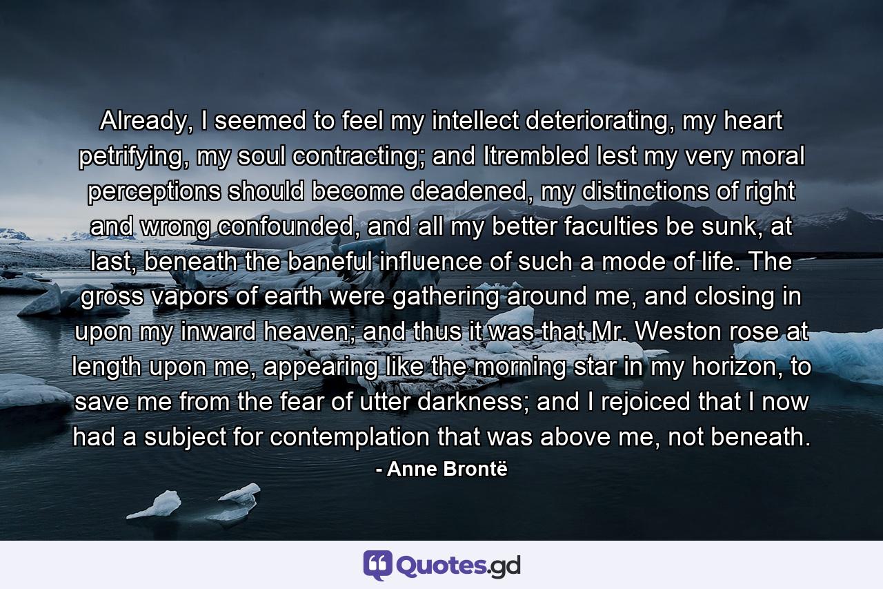 Already, I seemed to feel my intellect deteriorating, my heart petrifying, my soul contracting; and Itrembled lest my very moral perceptions should become deadened, my distinctions of right and wrong confounded, and all my better faculties be sunk, at last, beneath the baneful influence of such a mode of life. The gross vapors of earth were gathering around me, and closing in upon my inward heaven; and thus it was that Mr. Weston rose at length upon me, appearing like the morning star in my horizon, to save me from the fear of utter darkness; and I rejoiced that I now had a subject for contemplation that was above me, not beneath. - Quote by Anne Brontë