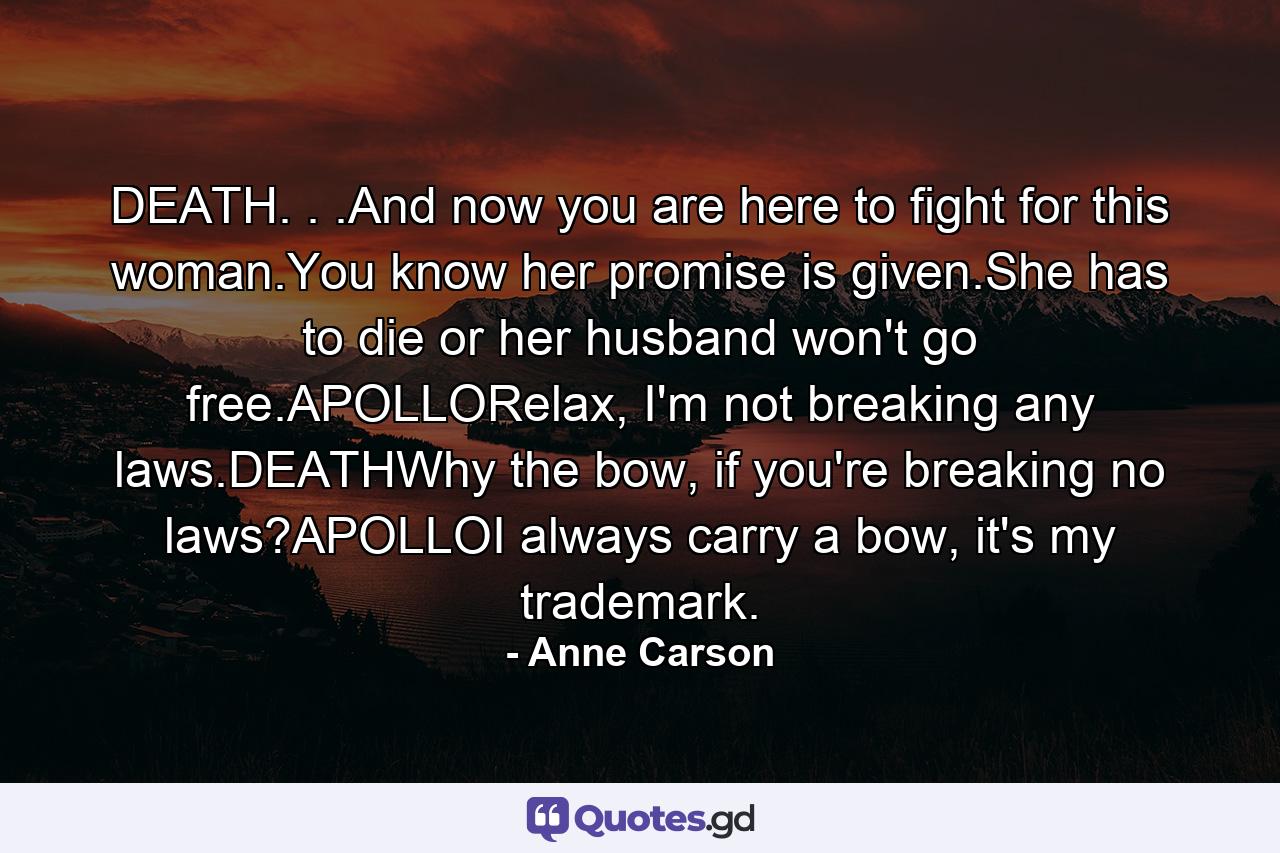 DEATH. . .And now you are here to fight for this woman.You know her promise is given.She has to die or her husband won't go free.APOLLORelax, I'm not breaking any laws.DEATHWhy the bow, if you're breaking no laws?APOLLOI always carry a bow, it's my trademark. - Quote by Anne Carson