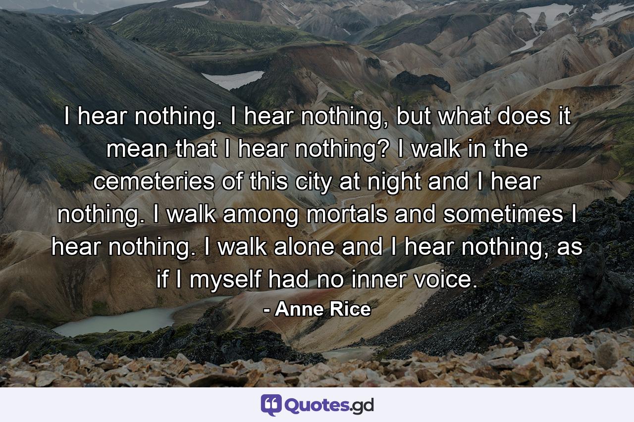 I hear nothing. I hear nothing, but what does it mean that I hear nothing? I walk in the cemeteries of this city at night and I hear nothing. I walk among mortals and sometimes I hear nothing. I walk alone and I hear nothing, as if I myself had no inner voice. - Quote by Anne Rice