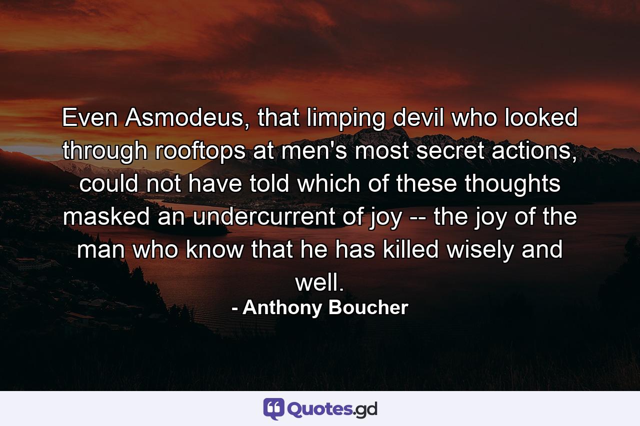 Even Asmodeus, that limping devil who looked through rooftops at men's most secret actions, could not have told which of these thoughts masked an undercurrent of joy -- the joy of the man who know that he has killed wisely and well. - Quote by Anthony Boucher