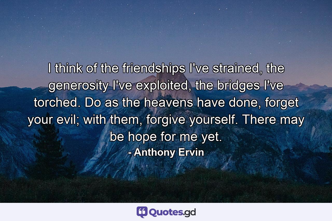 I think of the friendships I've strained, the generosity I've exploited, the bridges I've torched. Do as the heavens have done, forget your evil; with them, forgive yourself. There may be hope for me yet. - Quote by Anthony Ervin