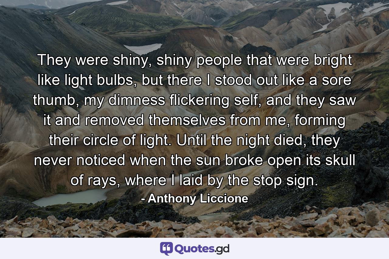 They were shiny, shiny people that were bright like light bulbs, but there I stood out like a sore thumb, my dimness flickering self, and they saw it and removed themselves from me, forming their circle of light. Until the night died, they never noticed when the sun broke open its skull of rays, where I laid by the stop sign. - Quote by Anthony Liccione