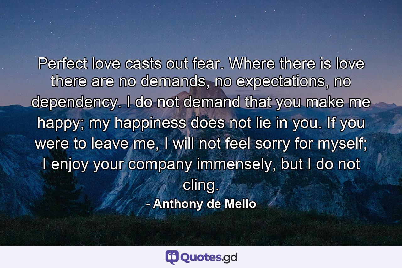 Perfect love casts out fear. Where there is love there are no demands, no expectations, no dependency. I do not demand that you make me happy; my happiness does not lie in you. If you were to leave me, I will not feel sorry for myself; I enjoy your company immensely, but I do not cling. - Quote by Anthony de Mello