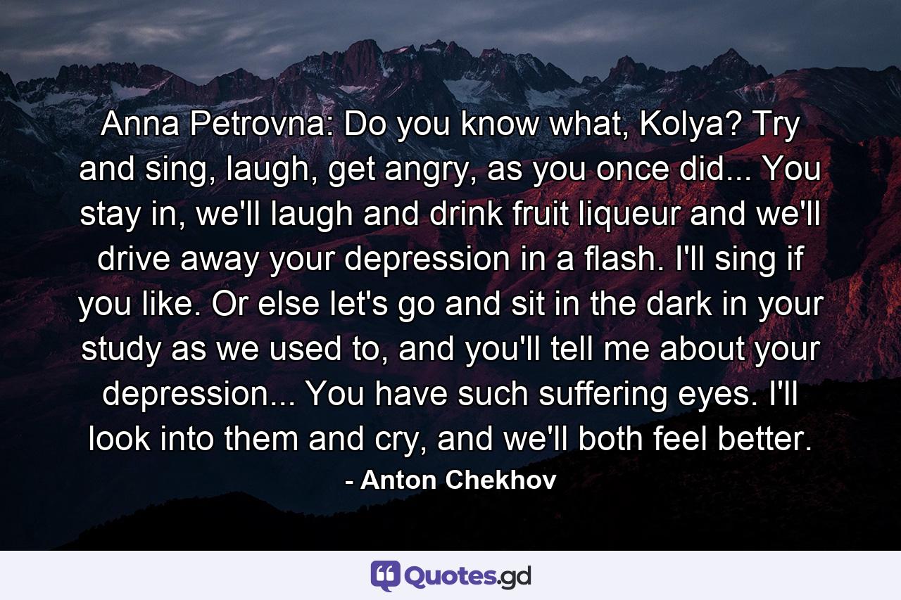 Anna Petrovna: Do you know what, Kolya? Try and sing, laugh, get angry, as you once did... You stay in, we'll laugh and drink fruit liqueur and we'll drive away your depression in a flash. I'll sing if you like. Or else let's go and sit in the dark in your study as we used to, and you'll tell me about your depression... You have such suffering eyes. I'll look into them and cry, and we'll both feel better. - Quote by Anton Chekhov