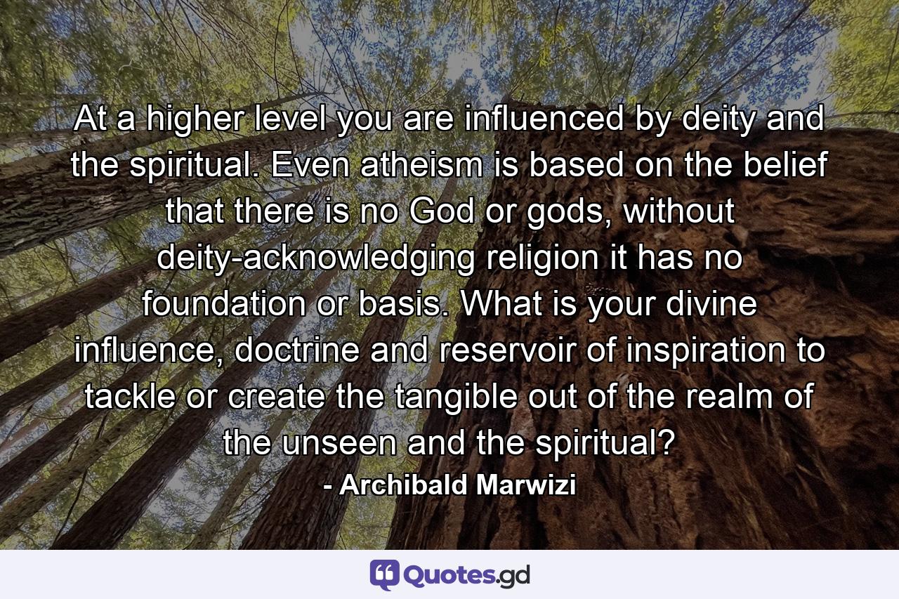 At a higher level you are influenced by deity and the spiritual. Even atheism is based on the belief that there is no God or gods, without deity-acknowledging religion it has no foundation or basis. What is your divine influence, doctrine and reservoir of inspiration to tackle or create the tangible out of the realm of the unseen and the spiritual? - Quote by Archibald Marwizi