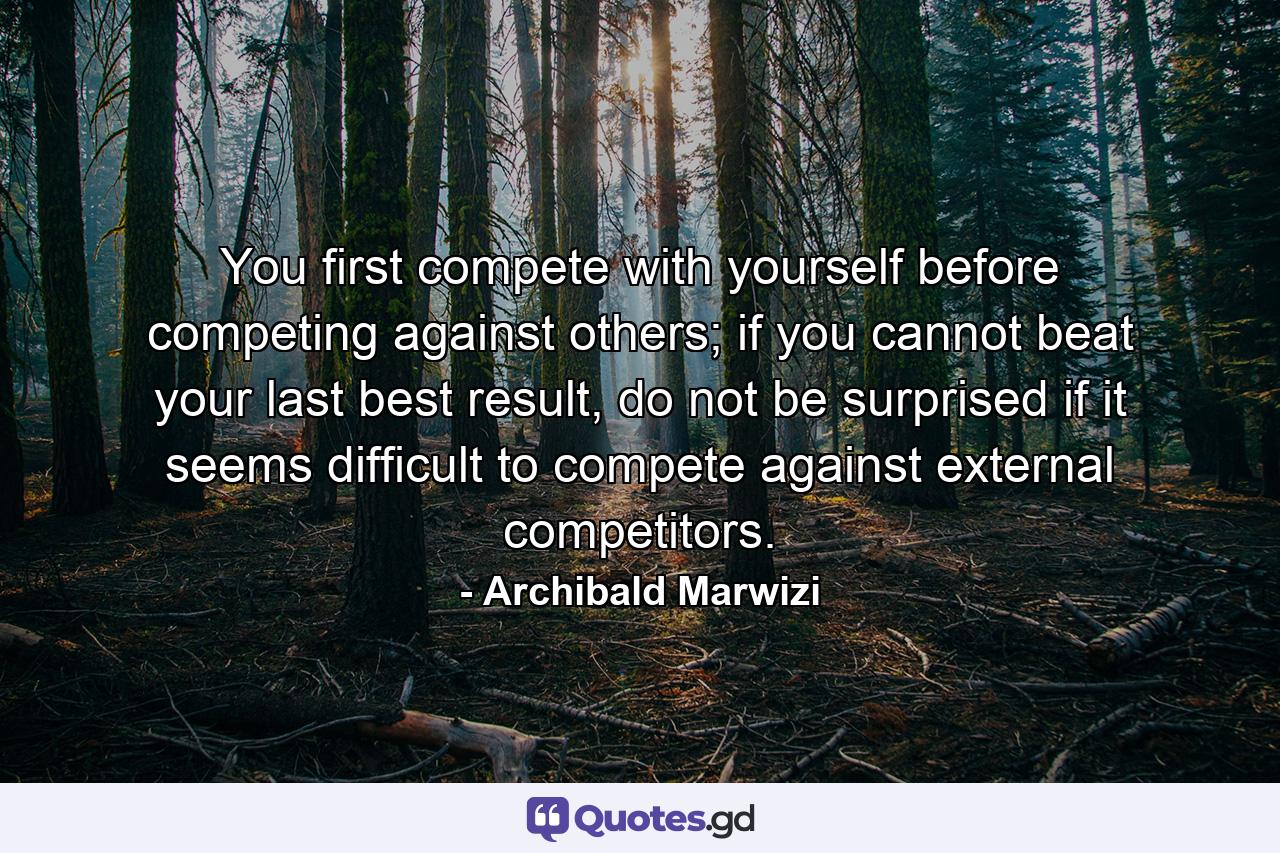 You first compete with yourself before competing against others; if you cannot beat your last best result, do not be surprised if it seems difficult to compete against external competitors. - Quote by Archibald Marwizi