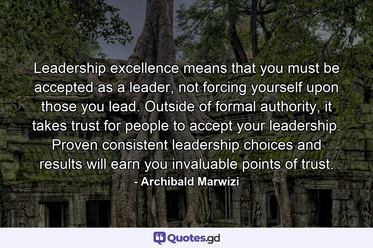 Leadership excellence means that you must be accepted as a leader, not forcing yourself upon those you lead. Outside of formal authority, it takes trust for people to accept your leadership. Proven consistent leadership choices and results will earn you invaluable points of trust. - Quote by Archibald Marwizi