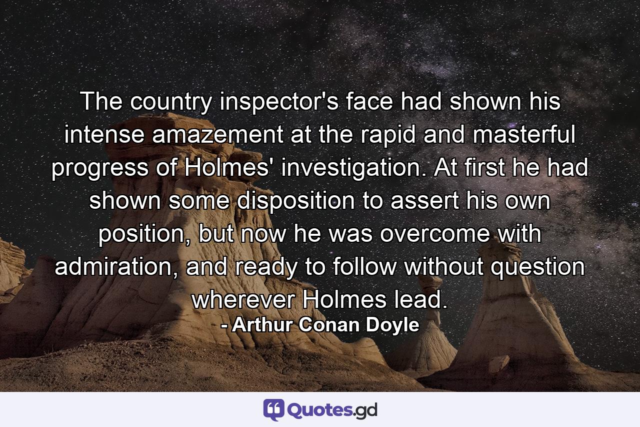 The country inspector's face had shown his intense amazement at the rapid and masterful progress of Holmes' investigation. At first he had shown some disposition to assert his own position, but now he was overcome with admiration, and ready to follow without question wherever Holmes lead. - Quote by Arthur Conan Doyle