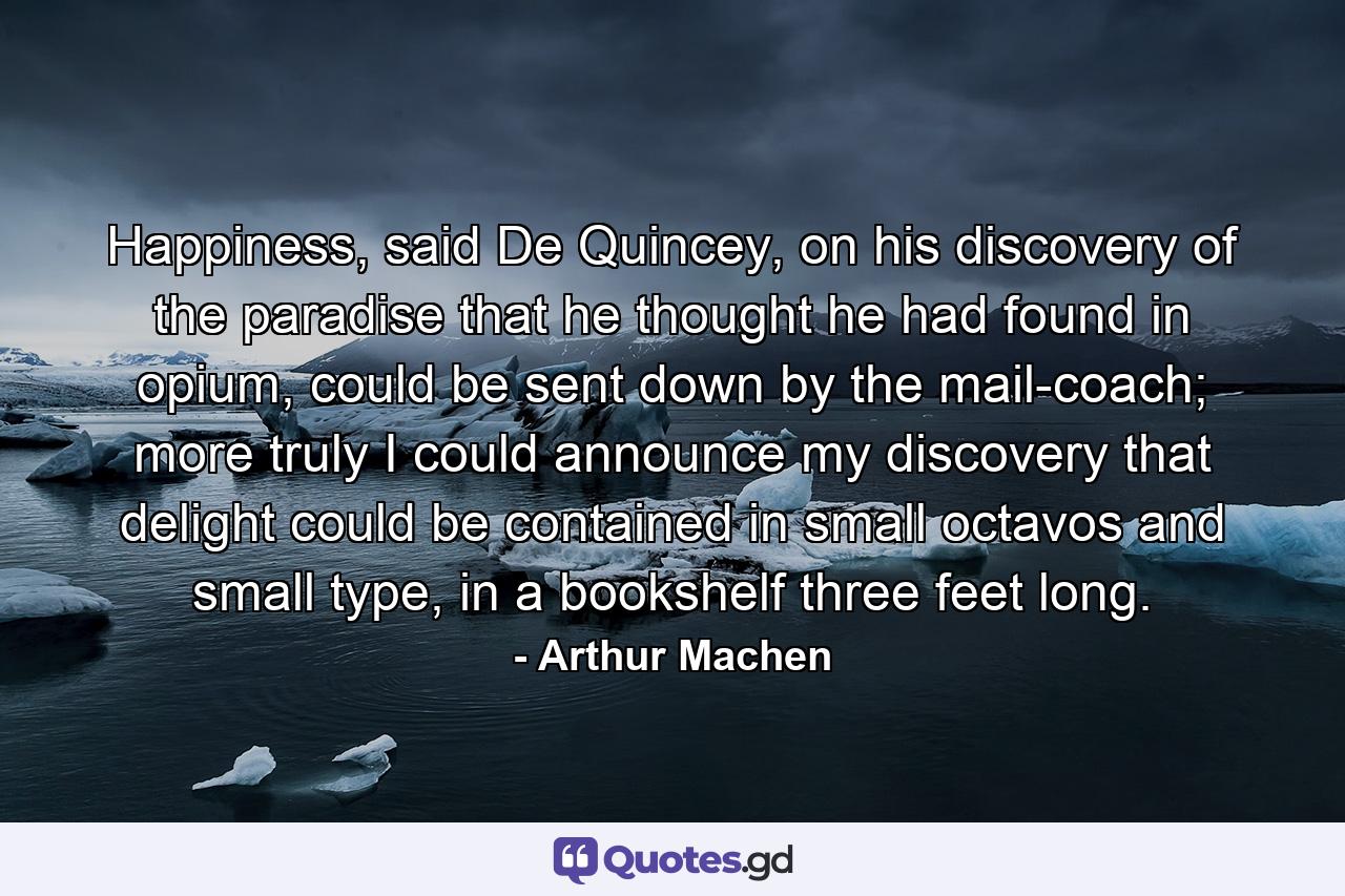 Happiness, said De Quincey, on his discovery of the paradise that he thought he had found in opium, could be sent down by the mail-coach; more truly I could announce my discovery that delight could be contained in small octavos and small type, in a bookshelf three feet long. - Quote by Arthur Machen