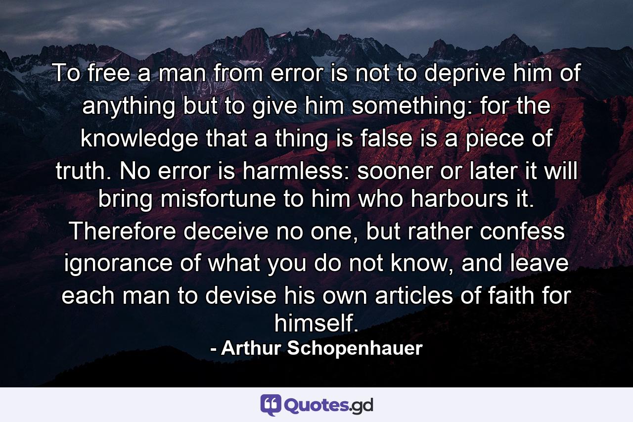 To free a man from error is not to deprive him of anything but to give him something: for the knowledge that a thing is false is a piece of truth. No error is harmless: sooner or later it will bring misfortune to him who harbours it. Therefore deceive no one, but rather confess ignorance of what you do not know, and leave each man to devise his own articles of faith for himself. - Quote by Arthur Schopenhauer