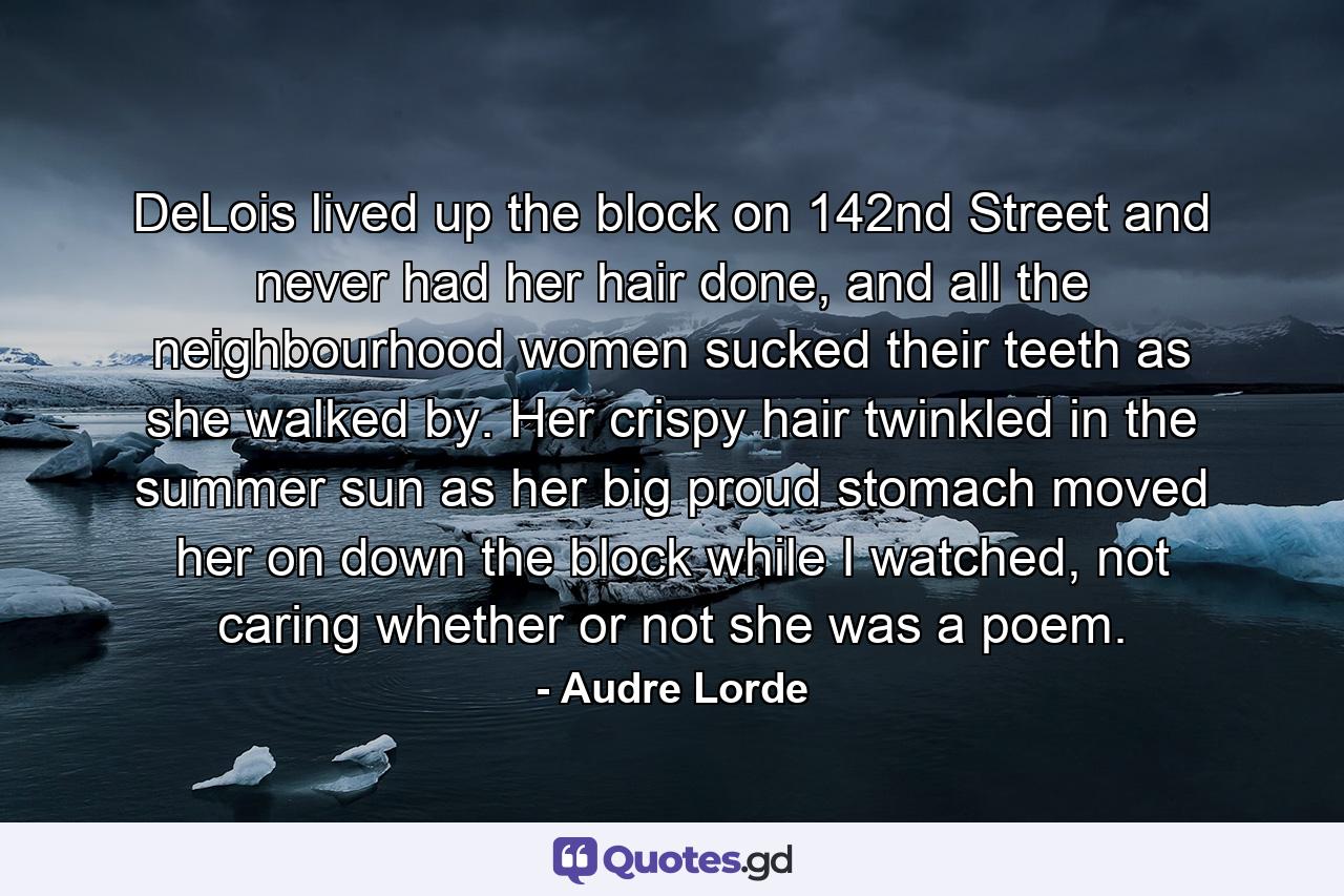 DeLois lived up the block on 142nd Street and never had her hair done, and all the neighbourhood women sucked their teeth as she walked by. Her crispy hair twinkled in the summer sun as her big proud stomach moved her on down the block while I watched, not caring whether or not she was a poem. - Quote by Audre Lorde