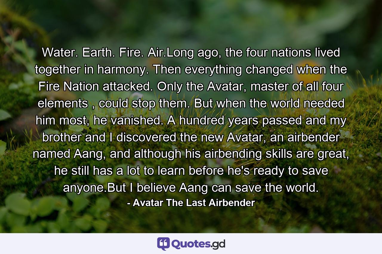 Water. Earth. Fire. Air.Long ago, the four nations lived together in harmony. Then everything changed when the Fire Nation attacked. Only the Avatar, master of all four elements , could stop them. But when the world needed him most, he vanished. A hundred years passed and my brother and I discovered the new Avatar, an airbender named Aang, and although his airbending skills are great, he still has a lot to learn before he's ready to save anyone.But I believe Aang can save the world. - Quote by Avatar The Last Airbender