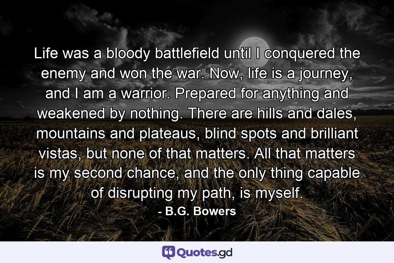 Life was a bloody battlefield until I conquered the enemy and won the war. Now, life is a journey, and I am a warrior. Prepared for anything and weakened by nothing. There are hills and dales, mountains and plateaus, blind spots and brilliant vistas, but none of that matters. All that matters is my second chance, and the only thing capable of disrupting my path, is myself. - Quote by B.G. Bowers