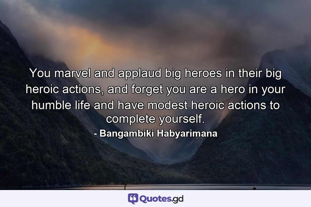 You marvel and applaud big heroes in their big heroic actions, and forget you are a hero in your humble life and have modest heroic actions to complete yourself. - Quote by Bangambiki Habyarimana