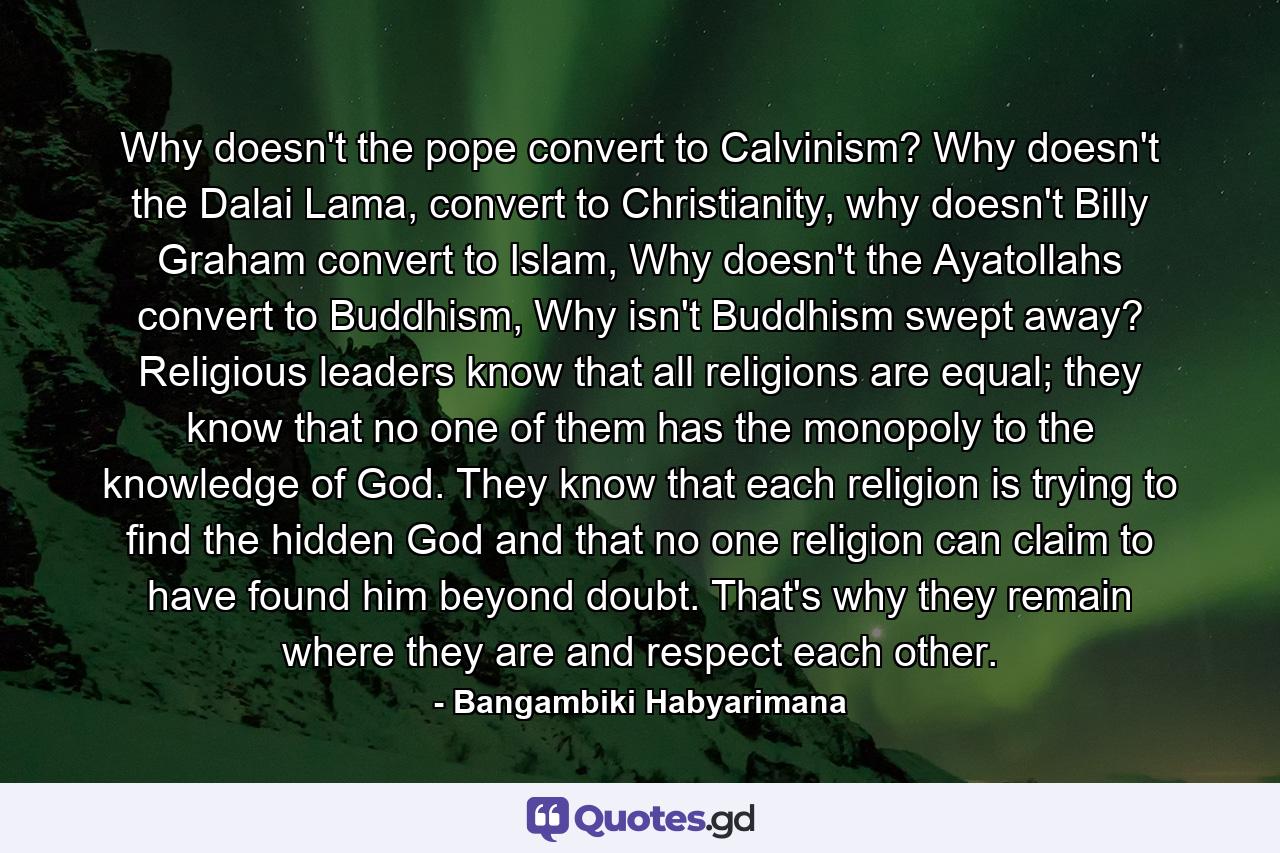 Why doesn't the pope convert to Calvinism? Why doesn't the Dalai Lama, convert to Christianity, why doesn't Billy Graham convert to Islam, Why doesn't the Ayatollahs convert to Buddhism, Why isn't Buddhism swept away? Religious leaders know that all religions are equal; they know that no one of them has the monopoly to the knowledge of God. They know that each religion is trying to find the hidden God and that no one religion can claim to have found him beyond doubt. That's why they remain where they are and respect each other. - Quote by Bangambiki Habyarimana