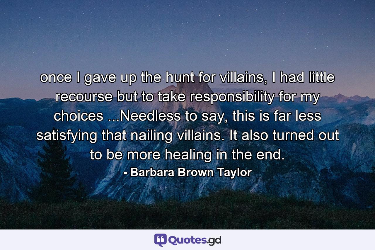 once I gave up the hunt for villains, I had little recourse but to take responsibility for my choices ...Needless to say, this is far less satisfying that nailing villains. It also turned out to be more healing in the end. - Quote by Barbara Brown Taylor