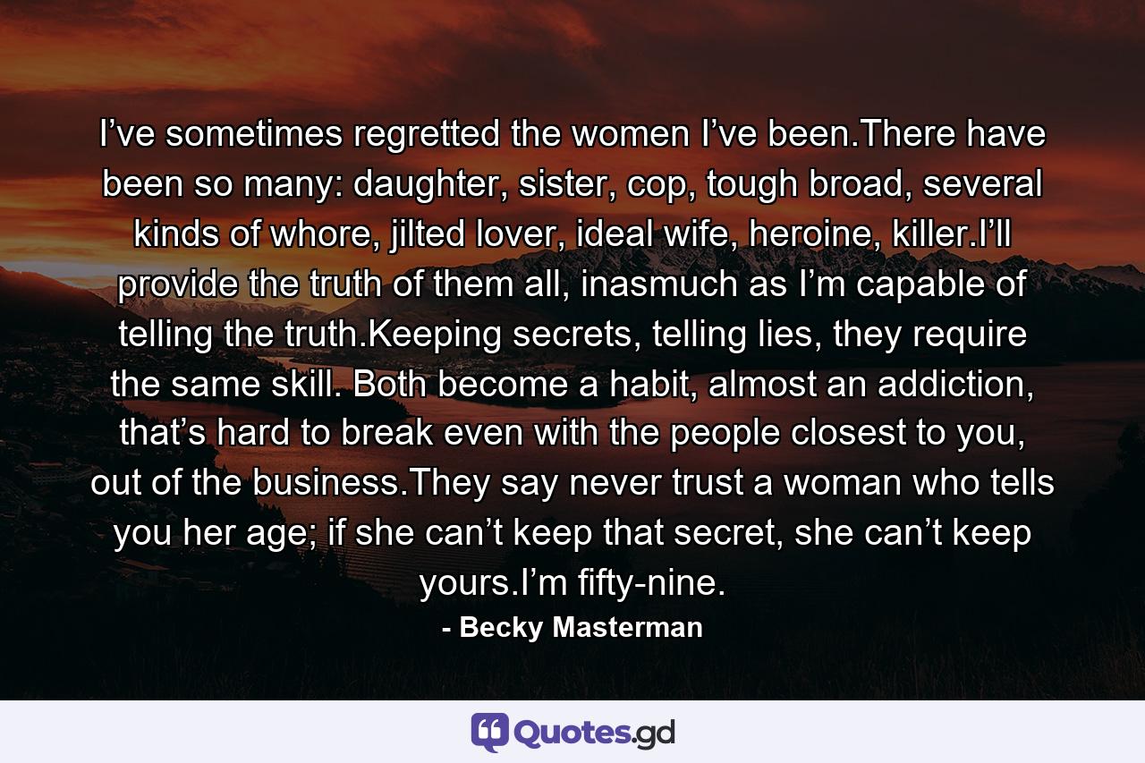 I’ve sometimes regretted the women I’ve been.There have been so many: daughter, sister, cop, tough broad, several kinds of whore, jilted lover, ideal wife, heroine, killer.I’ll provide the truth of them all, inasmuch as I’m capable of telling the truth.Keeping secrets, telling lies, they require the same skill. Both become a habit, almost an addiction, that’s hard to break even with the people closest to you, out of the business.They say never trust a woman who tells you her age; if she can’t keep that secret, she can’t keep yours.I’m fifty-nine. - Quote by Becky Masterman