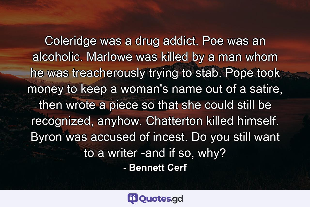 Coleridge was a drug addict. Poe was an alcoholic. Marlowe was killed by a man whom he was treacherously trying to stab. Pope took money to keep a woman's name out of a satire, then wrote a piece so that she could still be recognized, anyhow. Chatterton killed himself. Byron was accused of incest. Do you still want to a writer -and if so, why? - Quote by Bennett Cerf