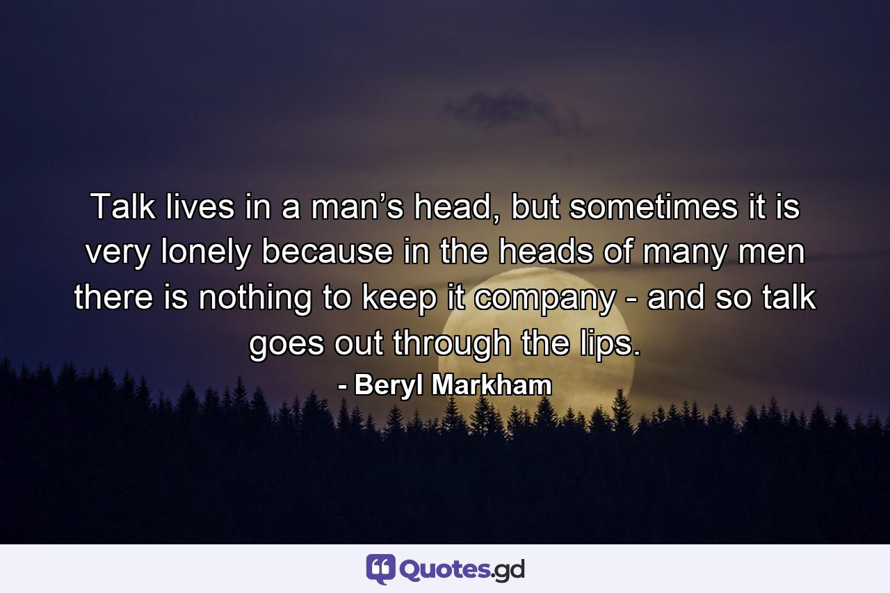 Talk lives in a man’s head, but sometimes it is very lonely because in the heads of many men there is nothing to keep it company - and so talk goes out through the lips. - Quote by Beryl Markham