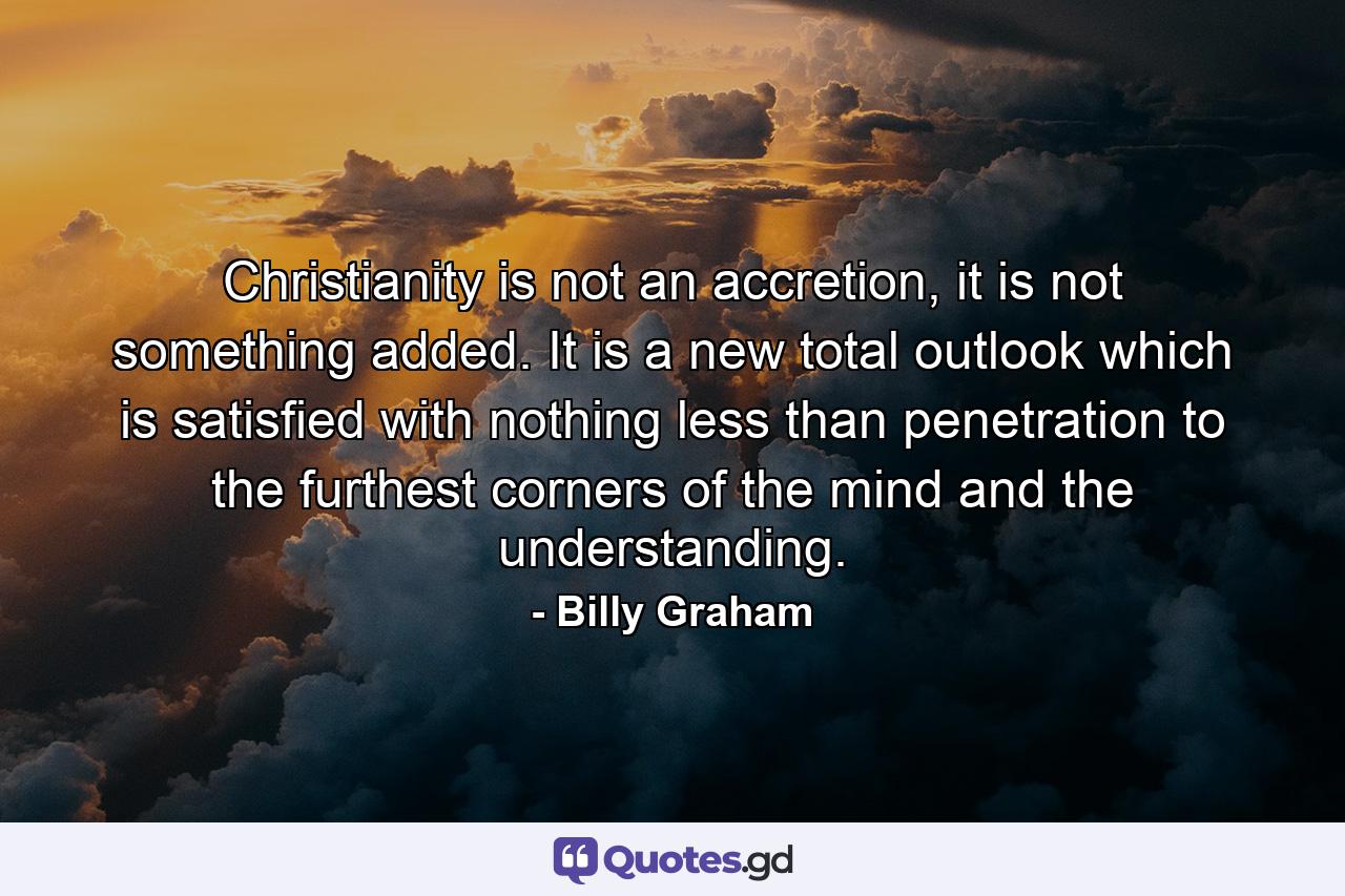 Christianity is not an accretion, it is not something added. It is a new total outlook which is satisfied with nothing less than penetration to the furthest corners of the mind and the understanding. - Quote by Billy Graham