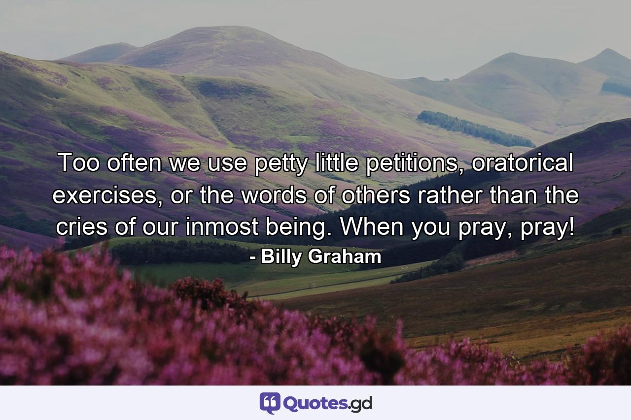 Too often we use petty little petitions, oratorical exercises, or the words of others rather than the cries of our inmost being. When you pray, pray! - Quote by Billy Graham