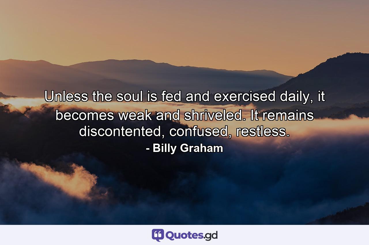 Unless the soul is fed and exercised daily, it becomes weak and shriveled. It remains discontented, confused, restless. - Quote by Billy Graham