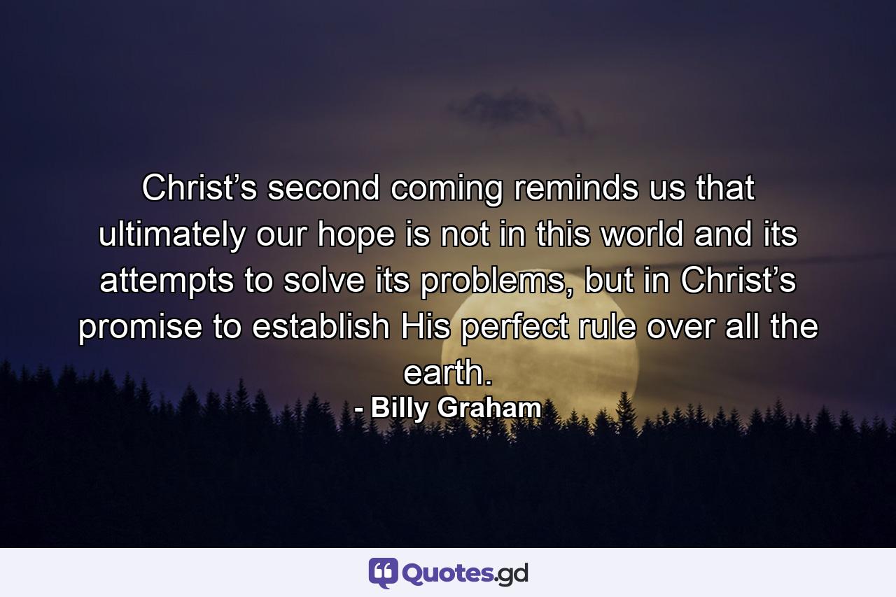 Christ’s second coming reminds us that ultimately our hope is not in this world and its attempts to solve its problems, but in Christ’s promise to establish His perfect rule over all the earth. - Quote by Billy Graham