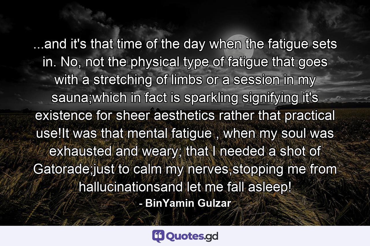 ...and it's that time of the day when the fatigue sets in. No, not the physical type of fatigue that goes with a stretching of limbs or a session in my sauna;which in fact is sparkling signifying it's existence for sheer aesthetics rather that practical use!It was that mental fatigue , when my soul was exhausted and weary; that I needed a shot of Gatorade;just to calm my nerves,stopping me from hallucinationsand let me fall asleep! - Quote by BinYamin Gulzar