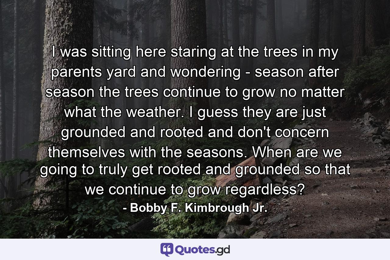 I was sitting here staring at the trees in my parents yard and wondering - season after season the trees continue to grow no matter what the weather. I guess they are just grounded and rooted and don't concern themselves with the seasons. When are we going to truly get rooted and grounded so that we continue to grow regardless? - Quote by Bobby F. Kimbrough Jr.