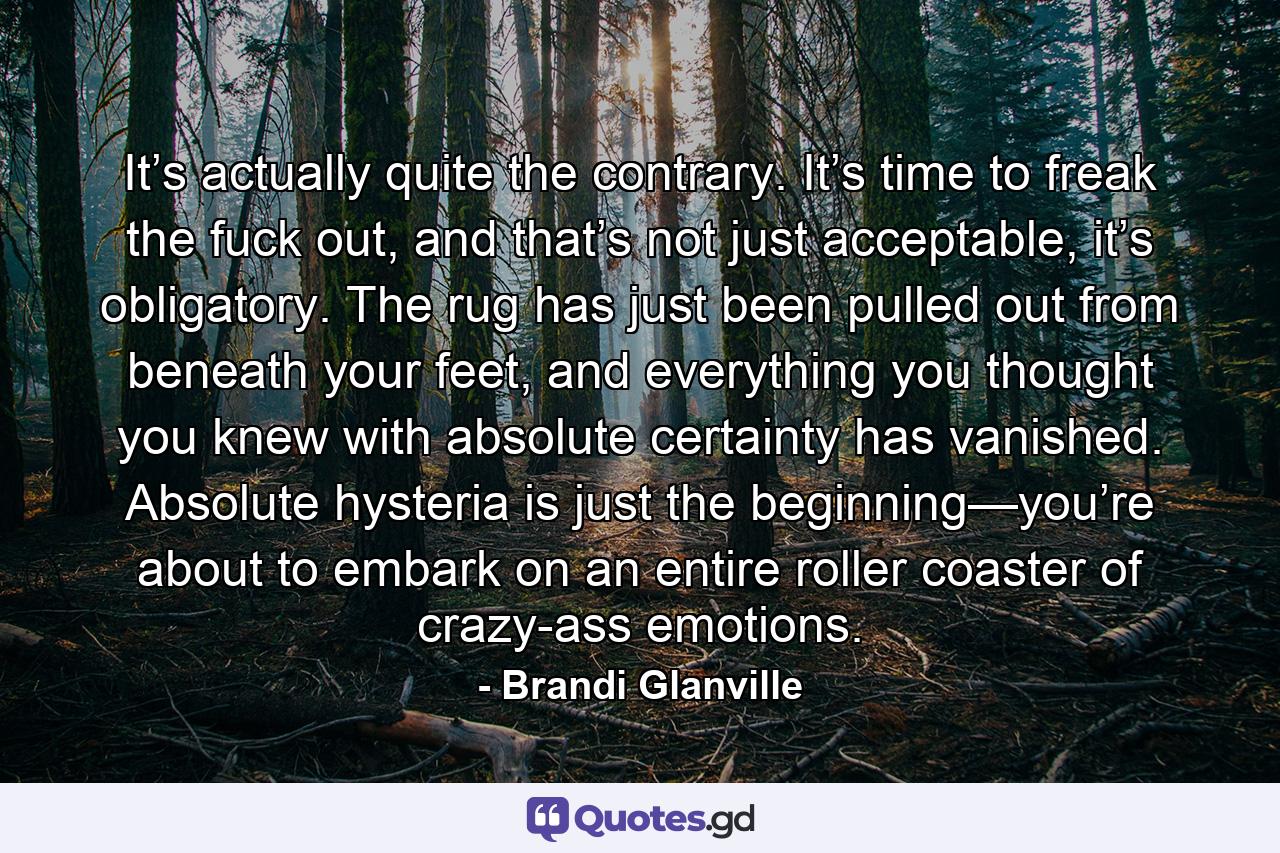 It’s actually quite the contrary. It’s time to freak the fuck out, and that’s not just acceptable, it’s obligatory. The rug has just been pulled out from beneath your feet, and everything you thought you knew with absolute certainty has vanished. Absolute hysteria is just the beginning—you’re about to embark on an entire roller coaster of crazy-ass emotions. - Quote by Brandi Glanville