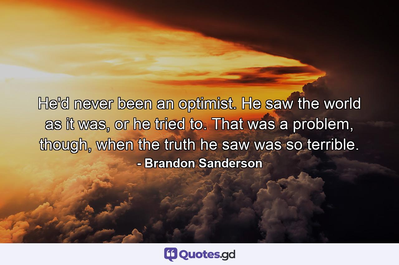 He'd never been an optimist. He saw the world as it was, or he tried to. That was a problem, though, when the truth he saw was so terrible. - Quote by Brandon Sanderson