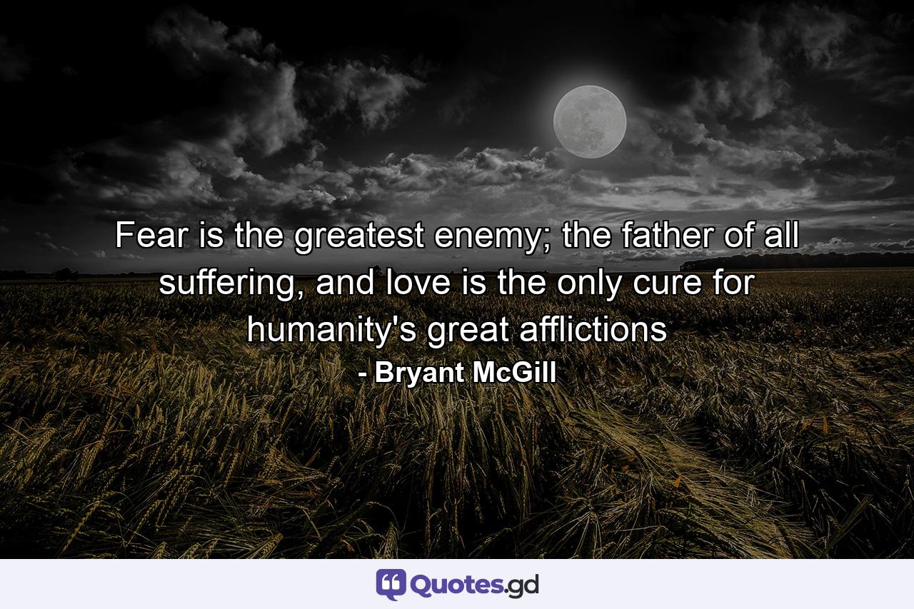 Fear is the greatest enemy; the father of all suffering, and love is the only cure for humanity's great afflictions - Quote by Bryant McGill