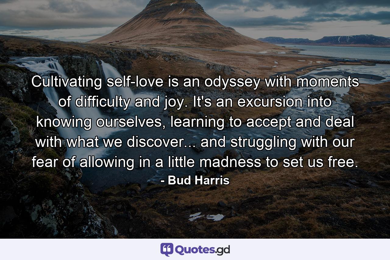 Cultivating self-love is an odyssey with moments of difficulty and joy. It's an excursion into knowing ourselves, learning to accept and deal with what we discover... and struggling with our fear of allowing in a little madness to set us free. - Quote by Bud Harris