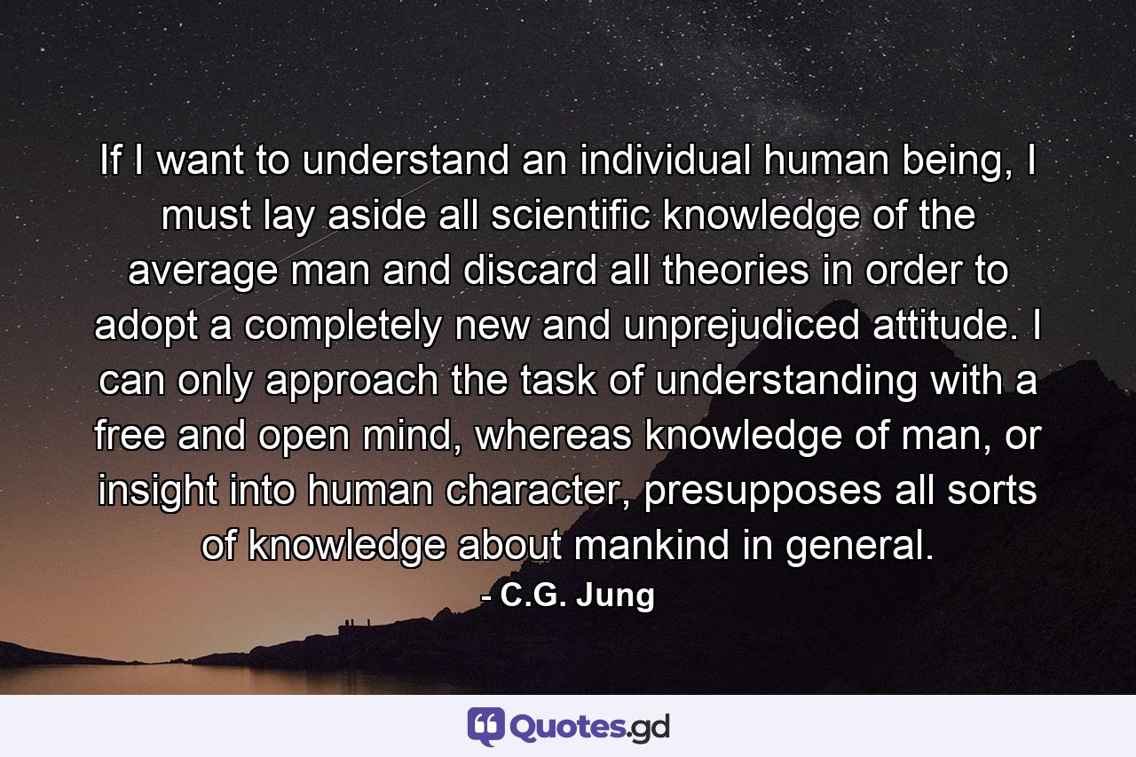 If I want to understand an individual human being, I must lay aside all scientific knowledge of the average man and discard all theories in order to adopt a completely new and unprejudiced attitude. I can only approach the task of understanding with a free and open mind, whereas knowledge of man, or insight into human character, presupposes all sorts of knowledge about mankind in general. - Quote by C.G. Jung