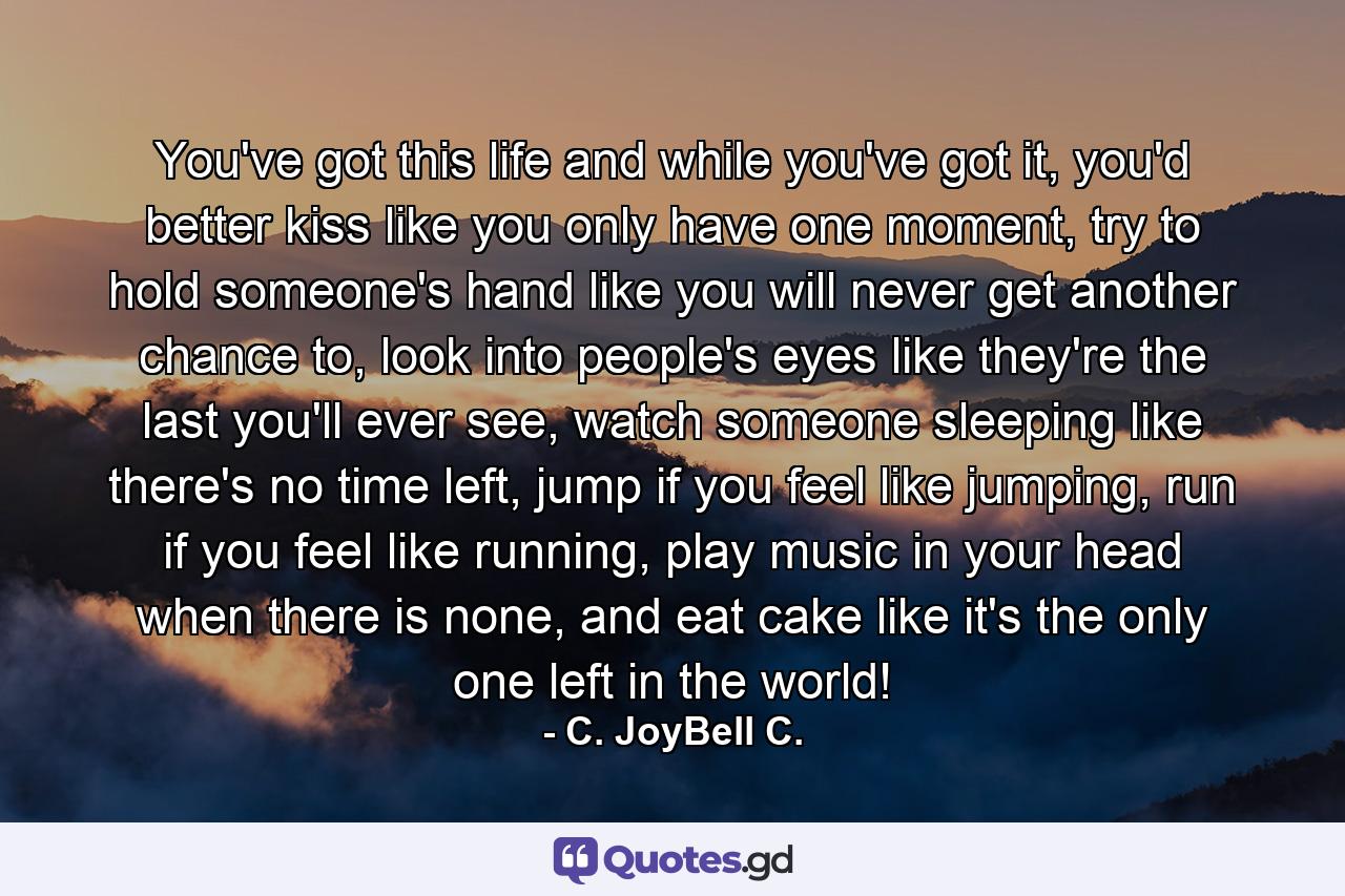 You've got this life and while you've got it, you'd better kiss like you only have one moment, try to hold someone's hand like you will never get another chance to, look into people's eyes like they're the last you'll ever see, watch someone sleeping like there's no time left, jump if you feel like jumping, run if you feel like running, play music in your head when there is none, and eat cake like it's the only one left in the world! - Quote by C. JoyBell C.