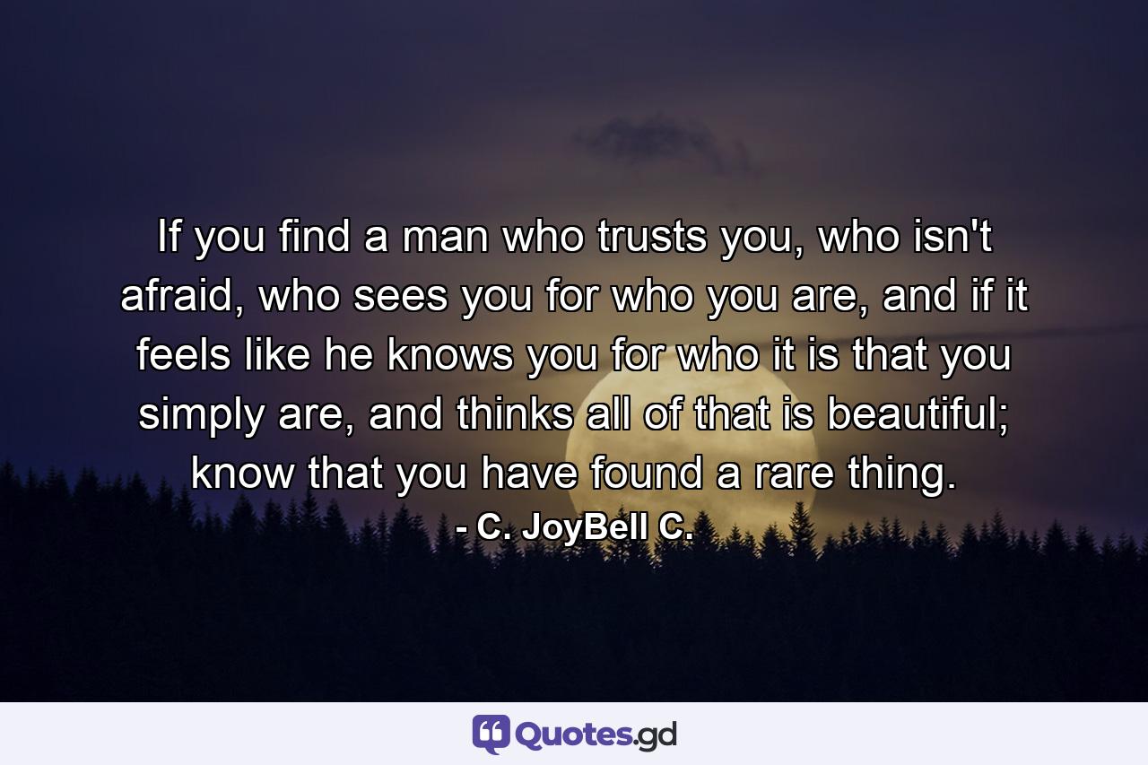 If you find a man who trusts you, who isn't afraid, who sees you for who you are, and if it feels like he knows you for who it is that you simply are, and thinks all of that is beautiful; know that you have found a rare thing. - Quote by C. JoyBell C.