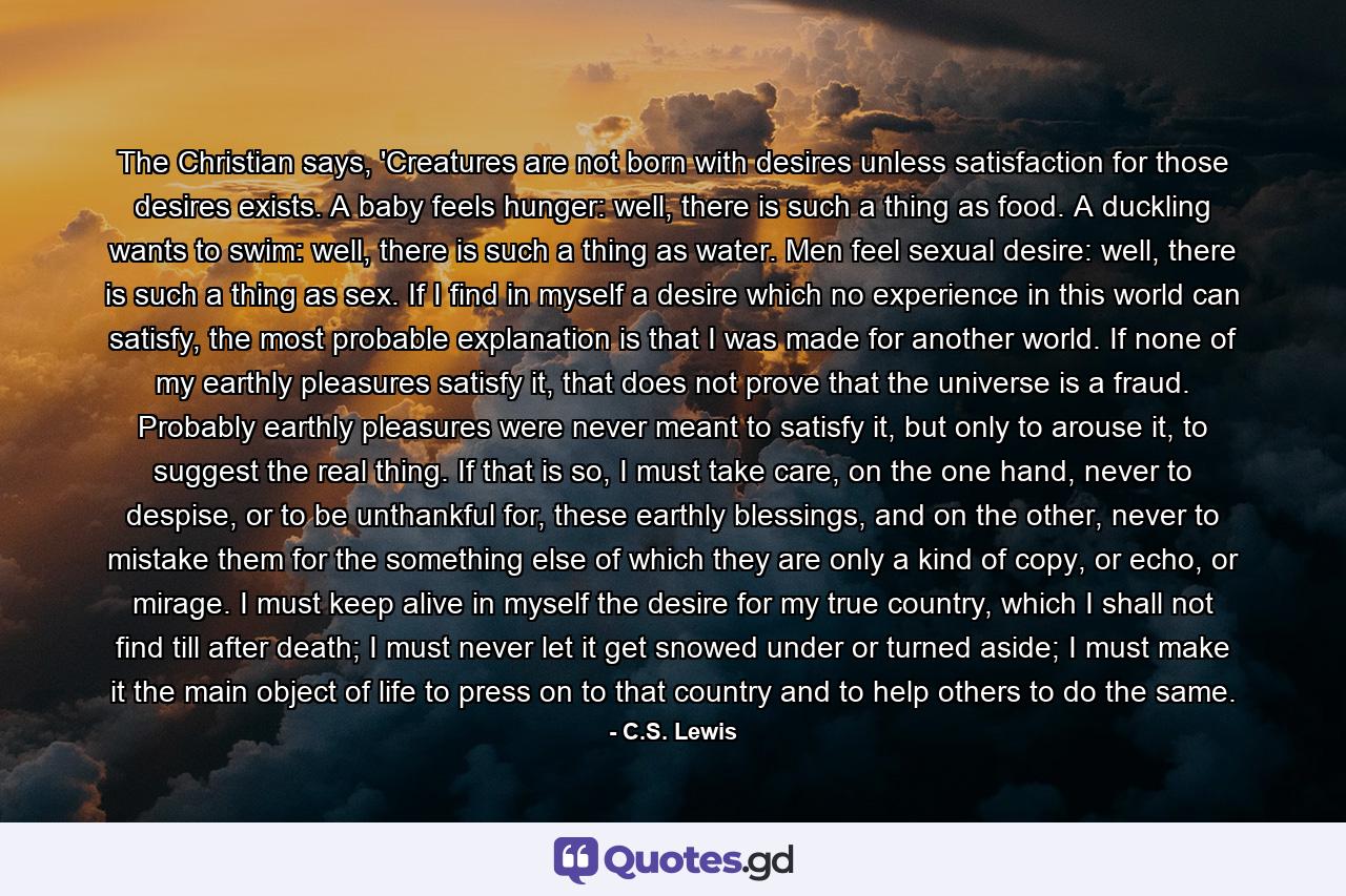 The Christian says, 'Creatures are not born with desires unless satisfaction for those desires exists. A baby feels hunger: well, there is such a thing as food. A duckling wants to swim: well, there is such a thing as water. Men feel sexual desire: well, there is such a thing as sex. If I find in myself a desire which no experience in this world can satisfy, the most probable explanation is that I was made for another world. If none of my earthly pleasures satisfy it, that does not prove that the universe is a fraud. Probably earthly pleasures were never meant to satisfy it, but only to arouse it, to suggest the real thing. If that is so, I must take care, on the one hand, never to despise, or to be unthankful for, these earthly blessings, and on the other, never to mistake them for the something else of which they are only a kind of copy, or echo, or mirage. I must keep alive in myself the desire for my true country, which I shall not find till after death; I must never let it get snowed under or turned aside; I must make it the main object of life to press on to that country and to help others to do the same. - Quote by C.S. Lewis