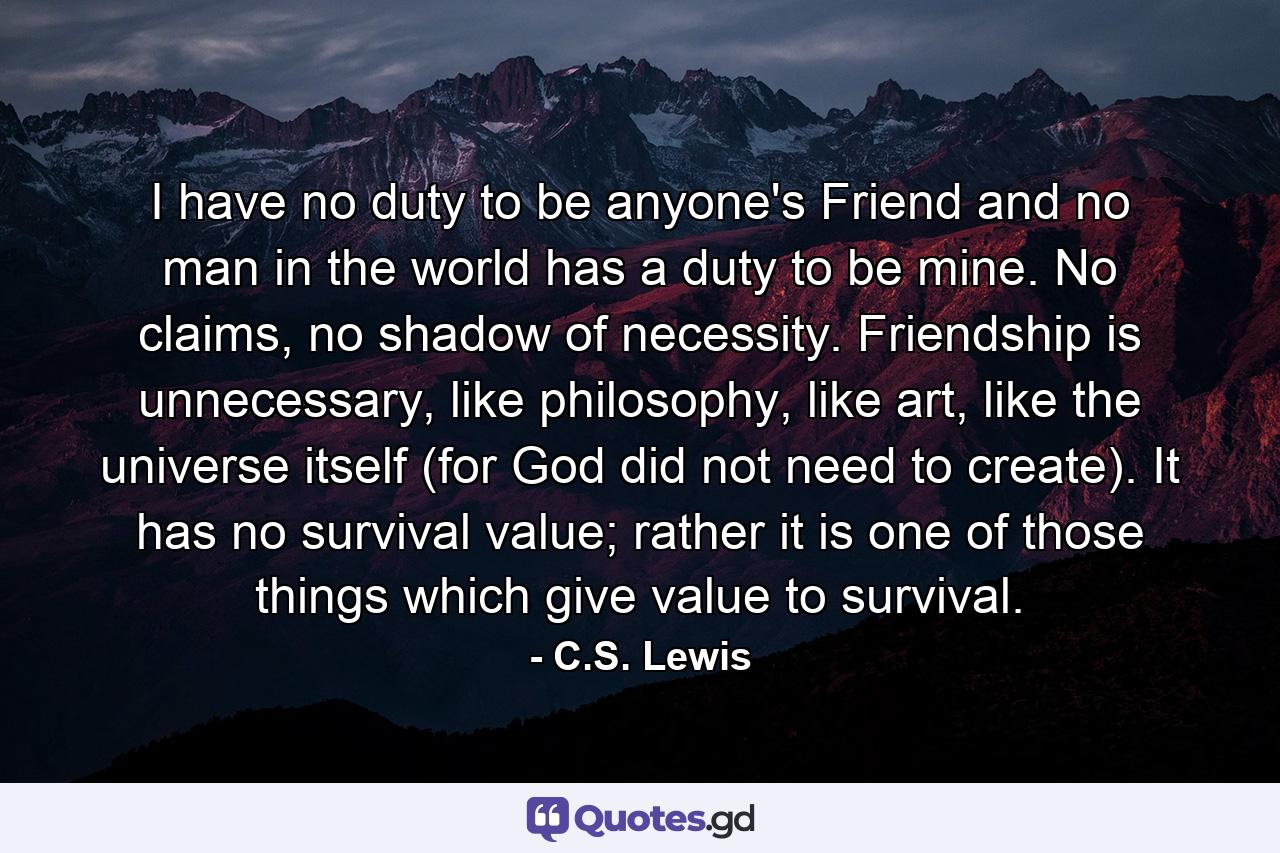 I have no duty to be anyone's Friend and no man in the world has a duty to be mine. No claims, no shadow of necessity. Friendship is unnecessary, like philosophy, like art, like the universe itself (for God did not need to create). It has no survival value; rather it is one of those things which give value to survival. - Quote by C.S. Lewis