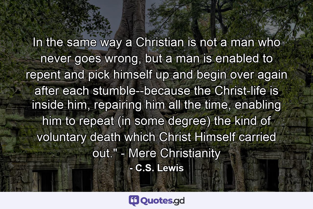 In the same way a Christian is not a man who never goes wrong, but a man is enabled to repent and pick himself up and begin over again after each stumble--because the Christ-life is inside him, repairing him all the time, enabling him to repeat (in some degree) the kind of voluntary death which Christ Himself carried out.